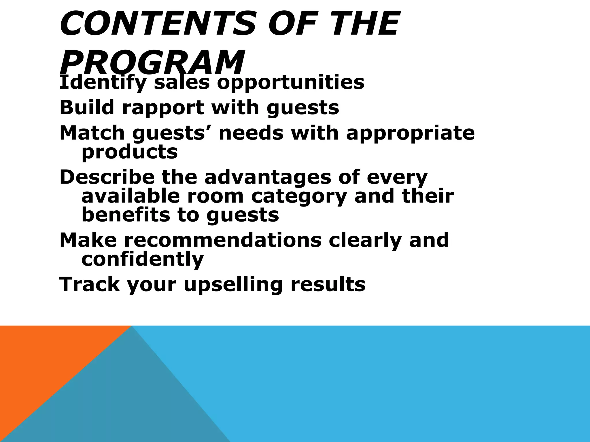 CONTENTS OF THE
PROGRAMIdentify sales opportunities
Build rapport with guests
Match guests’ needs with appropriate
products
Describe the advantages of every
available room category and their
benefits to guests
Make recommendations clearly and
confidently
Track your upselling results
 