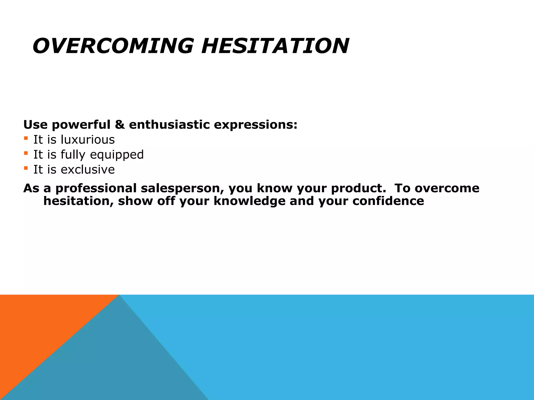 OVERCOMING HESITATION
Use powerful & enthusiastic expressions:
 It is luxurious
 It is fully equipped
 It is exclusive
As a professional salesperson, you know your product. To overcome
hesitation, show off your knowledge and your confidence
 