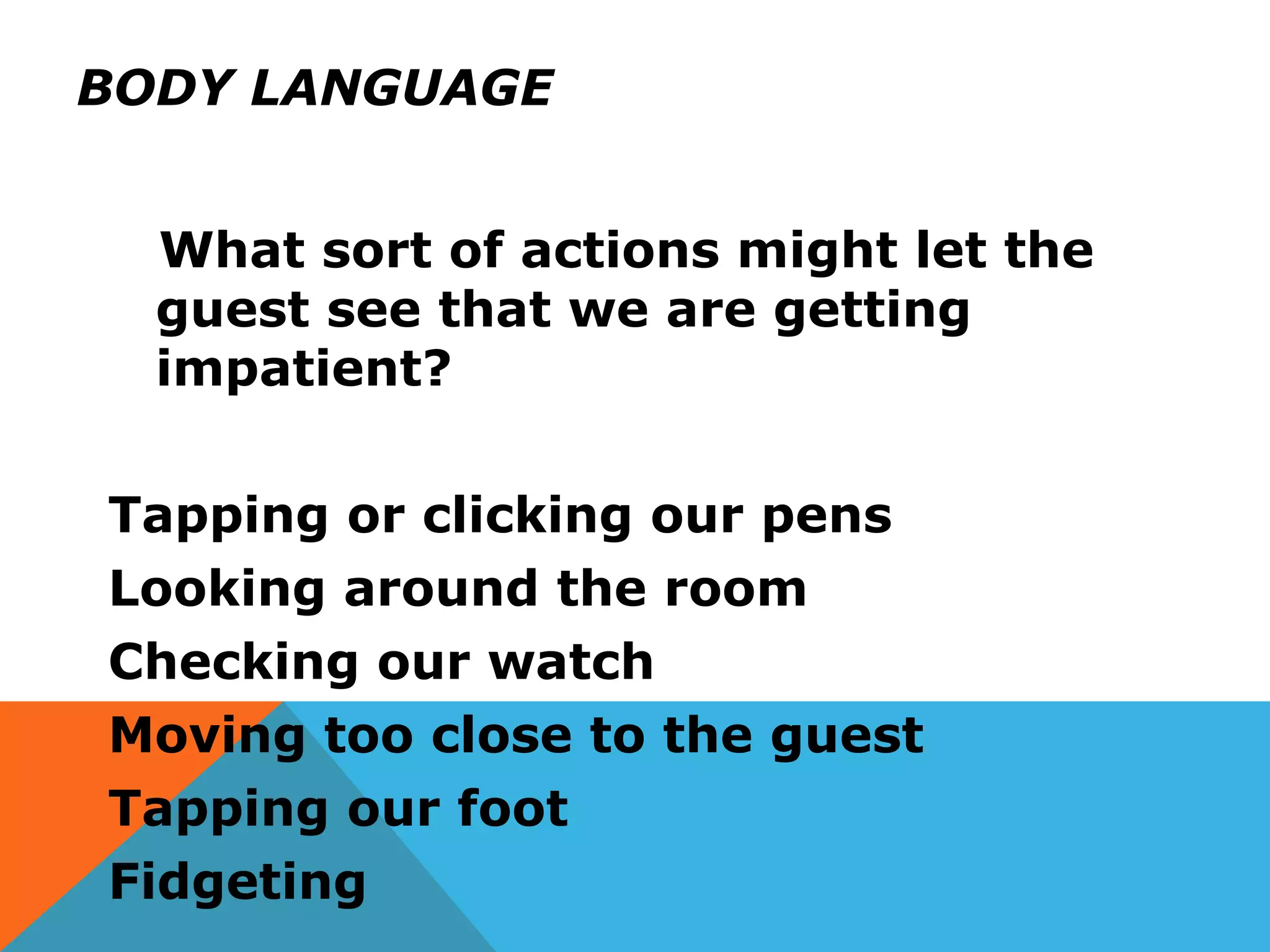 BODY LANGUAGE
What sort of actions might let the
guest see that we are getting
impatient?
Tapping or clicking our pens
Looking around the room
Checking our watch
Moving too close to the guest
Tapping our foot
Fidgeting
 