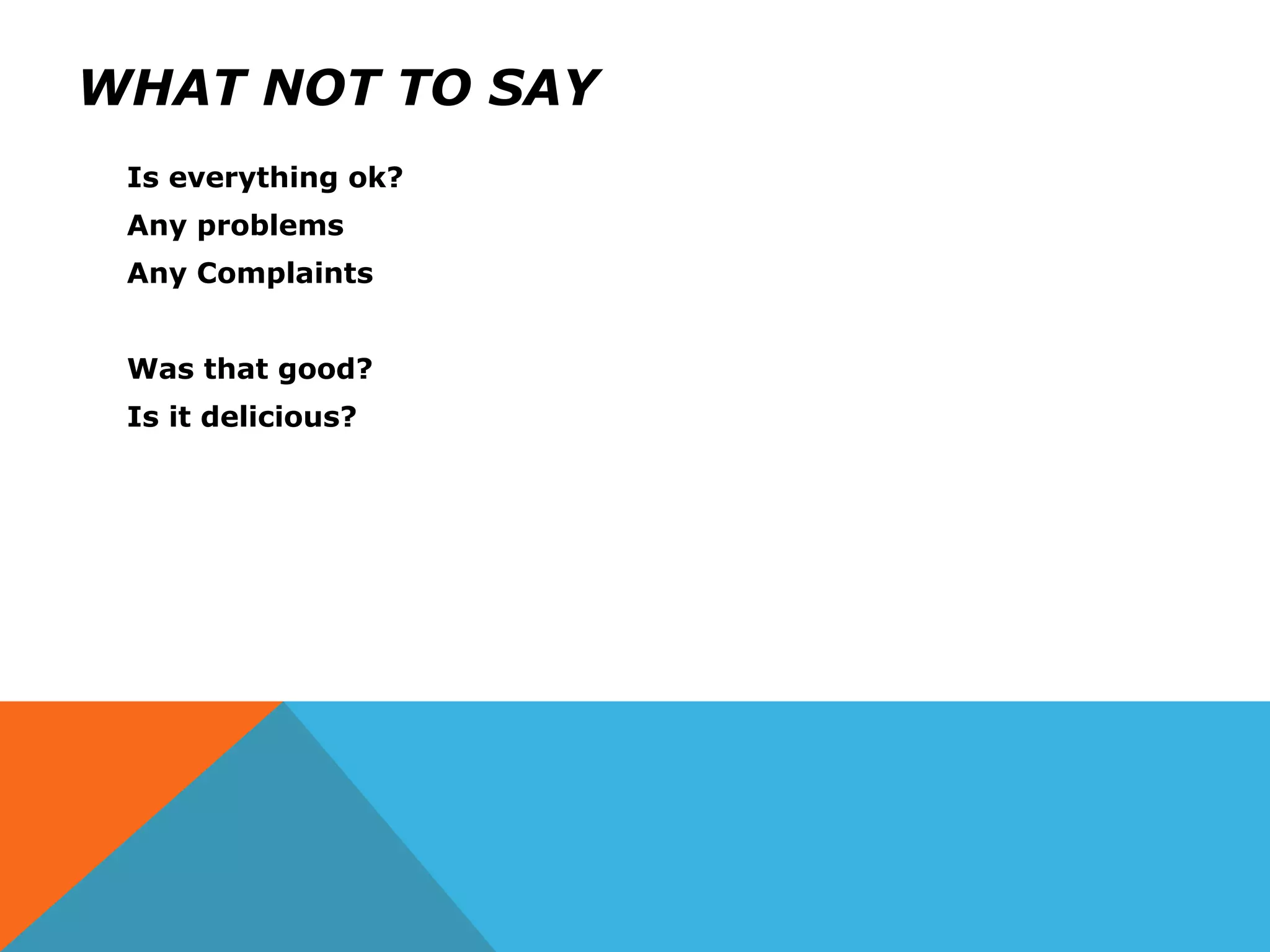 WHAT NOT TO SAY
Is everything ok?
Any problems
Any Complaints
Was that good?
Is it delicious?
 