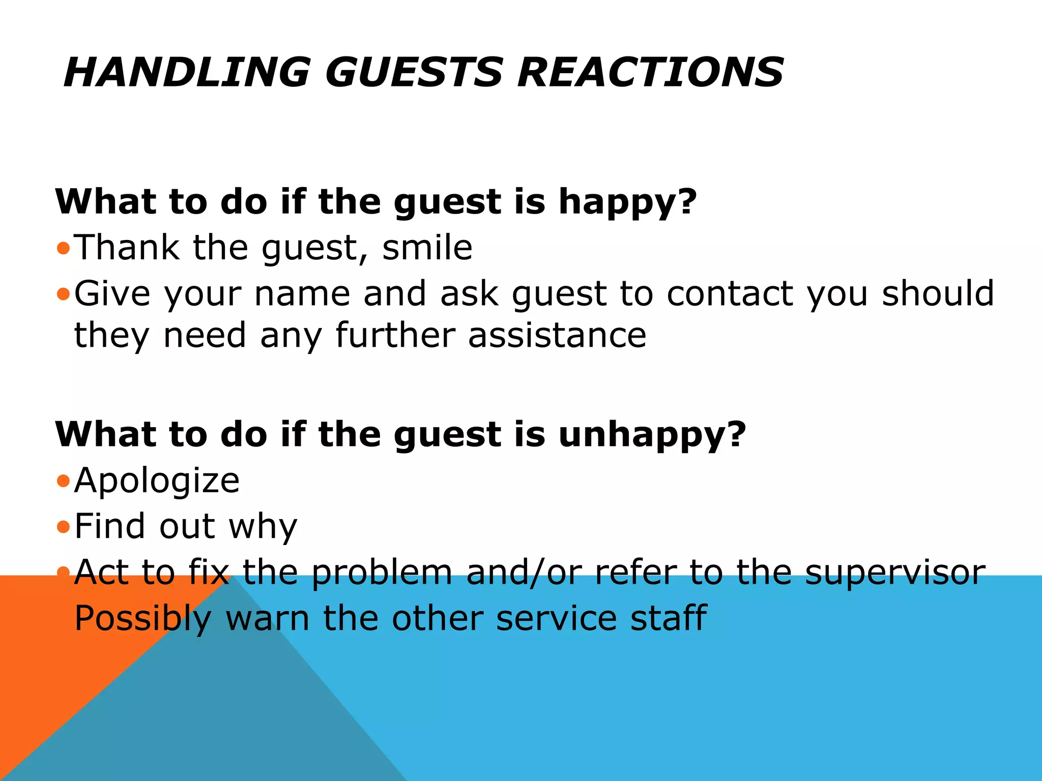 HANDLING GUESTS REACTIONS
What to do if the guest is happy?
•Thank the guest, smile
•Give your name and ask guest to contact you should
they need any further assistance
What to do if the guest is unhappy?
•Apologize
•Find out why
•Act to fix the problem and/or refer to the supervisor
•Possibly warn the other service staff
 
