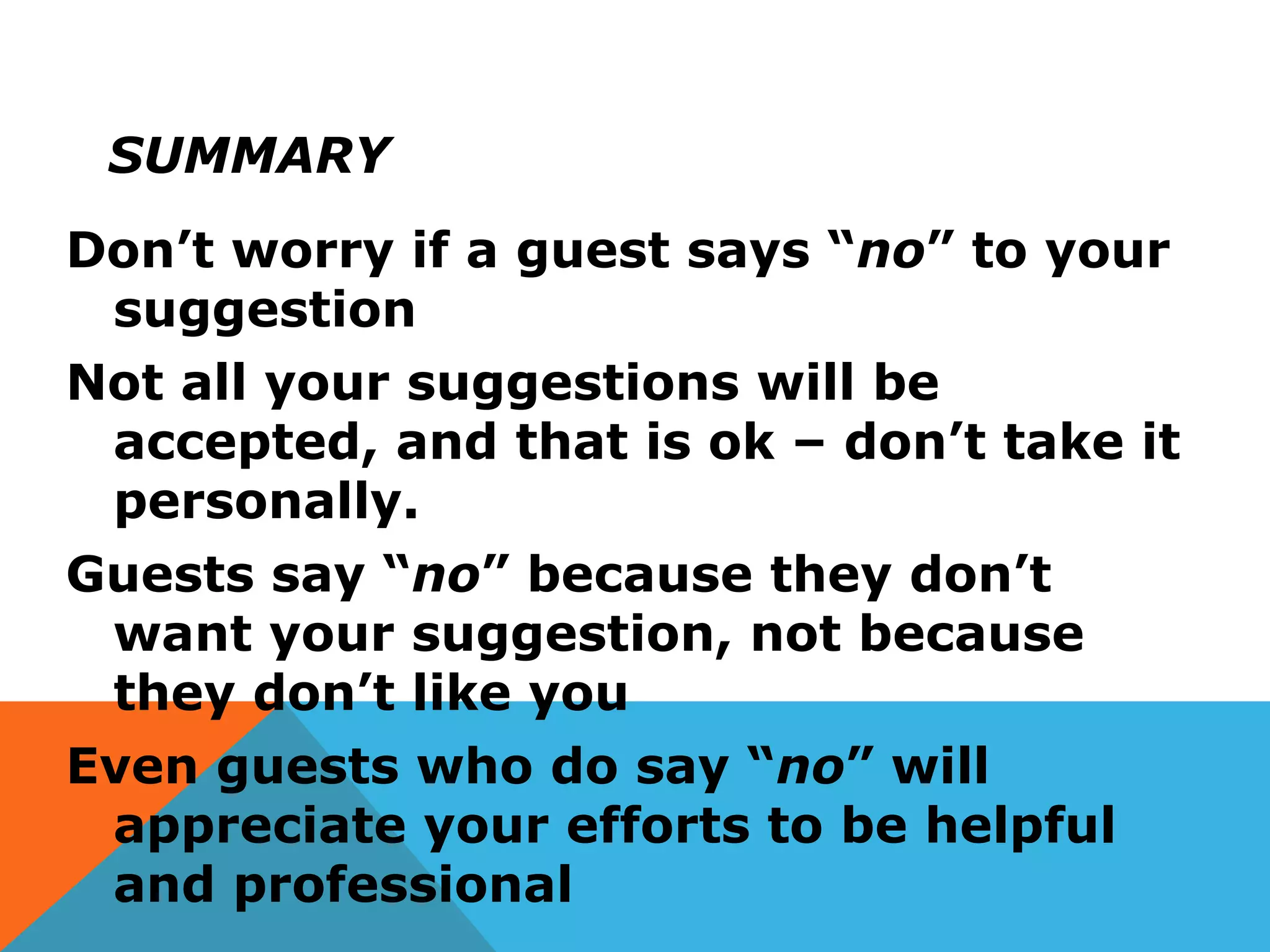 SUMMARY
Don’t worry if a guest says “no” to your
suggestion
Not all your suggestions will be
accepted, and that is ok – don’t take it
personally.
Guests say “no” because they don’t
want your suggestion, not because
they don’t like you
Even guests who do say “no” will
appreciate your efforts to be helpful
and professional
 