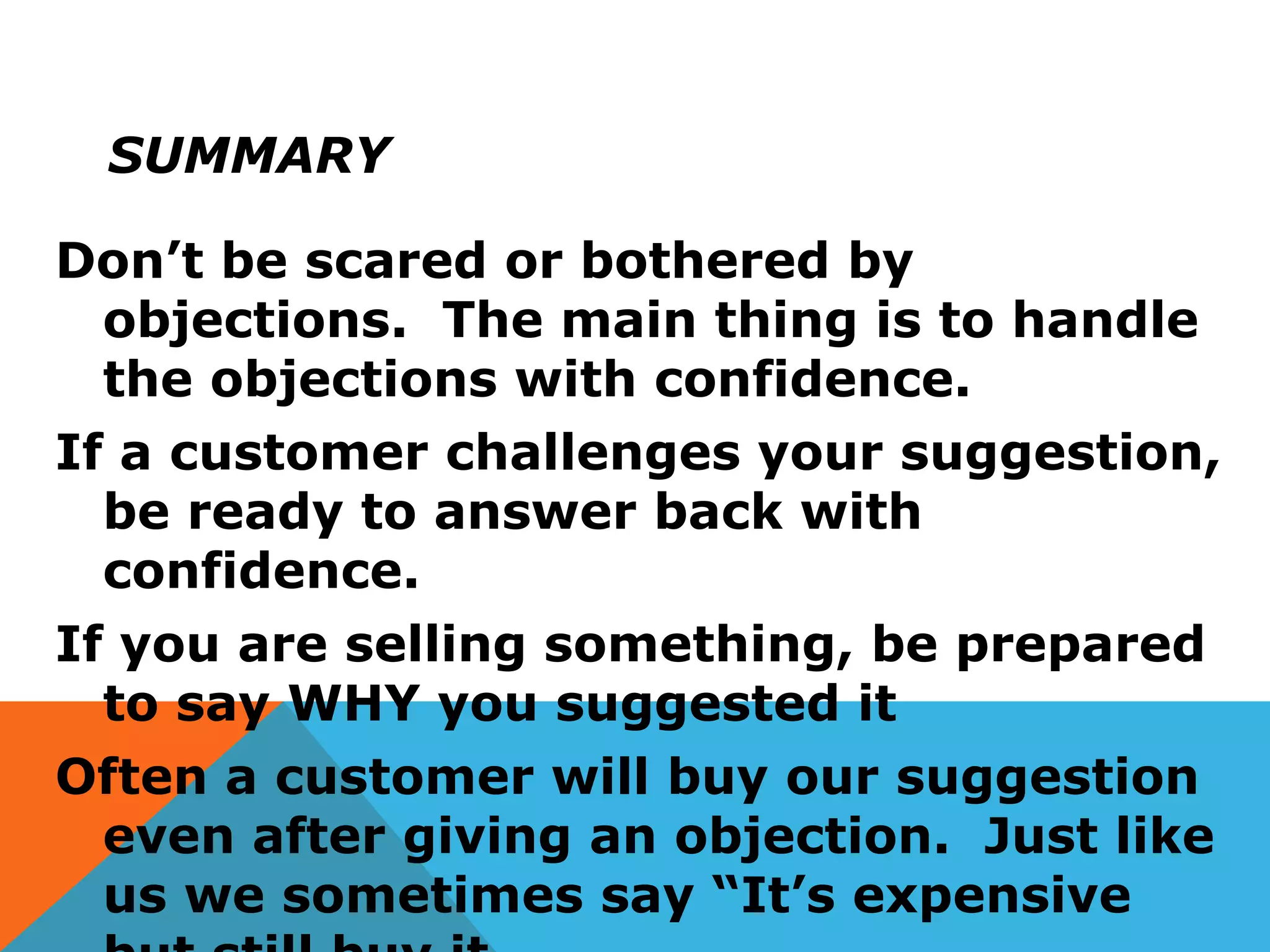 SUMMARY
Don’t be scared or bothered by
objections. The main thing is to handle
the objections with confidence.
If a customer challenges your suggestion,
be ready to answer back with
confidence.
If you are selling something, be prepared
to say WHY you suggested it
Often a customer will buy our suggestion
even after giving an objection. Just like
us we sometimes say “It’s expensive
 