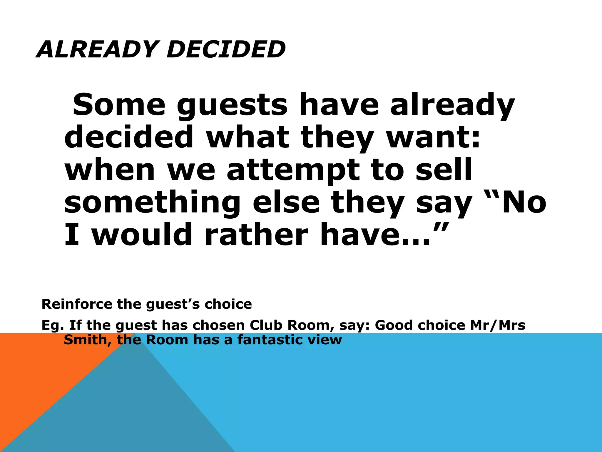ALREADY DECIDED
Some guests have already
decided what they want:
when we attempt to sell
something else they say “No
I would rather have…”
Reinforce the guest’s choice
Eg. If the guest has chosen Club Room, say: Good choice Mr/Mrs
Smith, the Room has a fantastic view
 