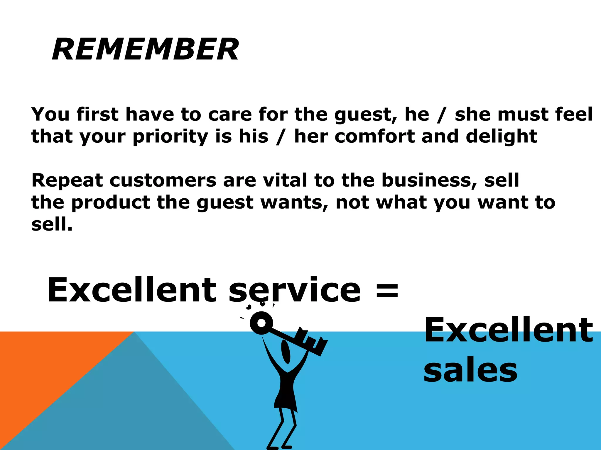 REMEMBER
You first have to care for the guest, he / she must feel
that your priority is his / her comfort and delight
Repeat customers are vital to the business, sell
the product the guest wants, not what you want to
sell.
Excellent service =
Excellent
sales
 