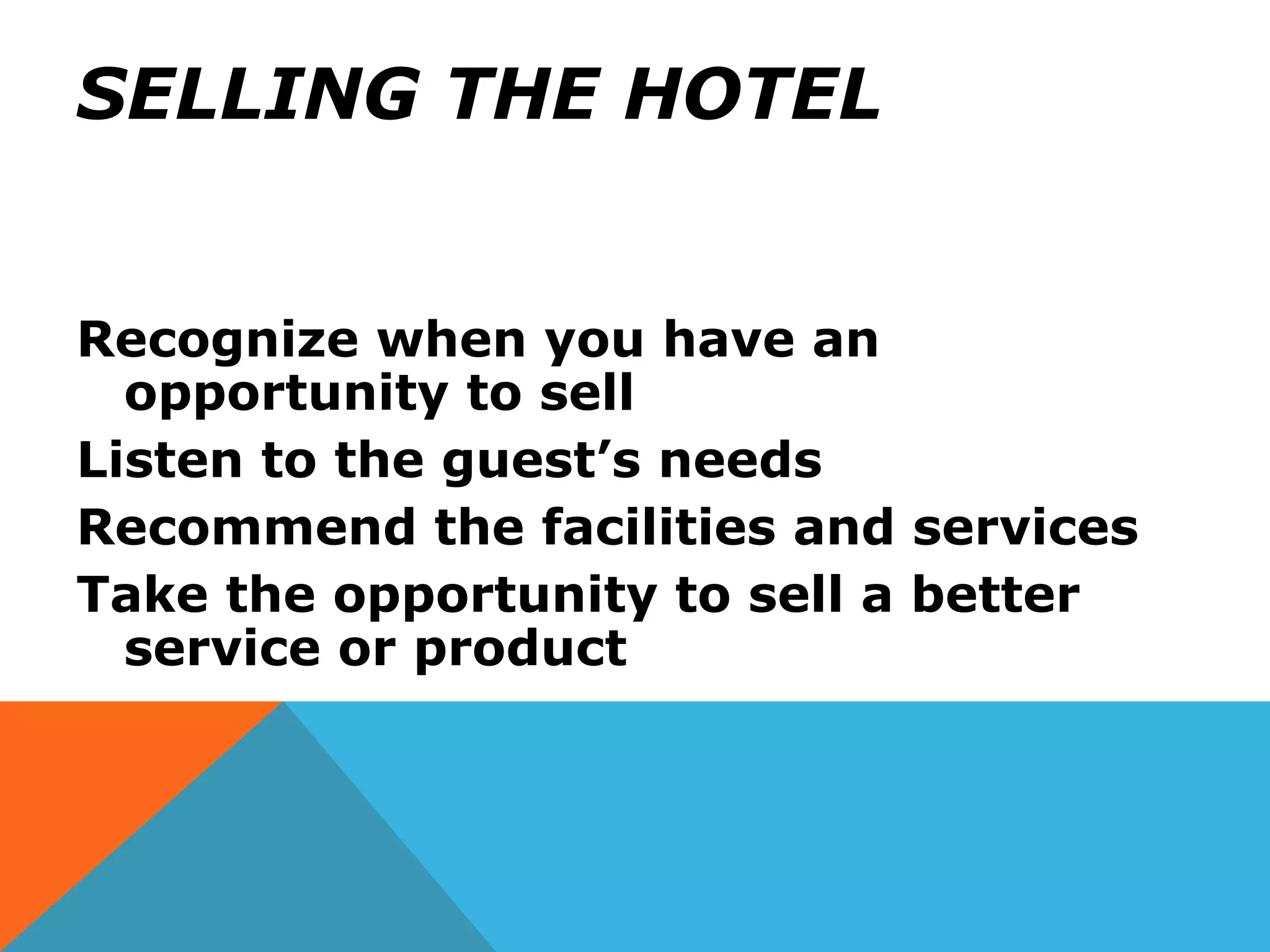 SELLING THE HOTEL
Recognize when you have an
opportunity to sell
Listen to the guest’s needs
Recommend the facilities and services
Take the opportunity to sell a better
service or product
 