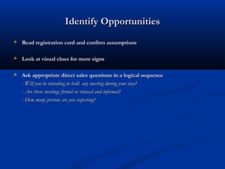 Identify OpportunitiesIdentify Opportunities
 Read registration card and confirm assumptionsRead registration card and confirm assumptions
 Look at visual clues for more signsLook at visual clues for more signs
 Ask appropriate direct sales questions in a logical sequenceAsk appropriate direct sales questions in a logical sequence
- Will you be intending to hold any meeting during your stay?- Will you be intending to hold any meeting during your stay?
- Are those meetings formal or relaxed and informal?- Are those meetings formal or relaxed and informal?
- How many persons are you expecting?- How many persons are you expecting?
 