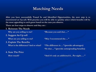 Matching NeedsMatching Needs
After you have successfully Tuned In and Identified Opportunities, the next step is toAfter you have successfully Tuned In and Identified Opportunities, the next step is to
recommend an Up sell. With practice you will be able to quickly select which benefits will berecommend an Up sell. With practice you will be able to quickly select which benefits will be
the most appealing to each guest based on the cues you observe.the most appealing to each guest based on the cues you observe.
There are four steps to observe and they are :There are four steps to observe and they are :
1.1. Reinstate The NeedsReinstate The Needs
Why are you selling to me?Why are you selling to me? “Because you said that….”“Because you said that….”
2.2. Suggest An Up sellSuggest An Up sell
What are you selling to me?What are you selling to me? “May I recommend the….”“May I recommend the….”
3.3. Explain The BenefitsExplain The Benefits
What is the difference? And so what?What is the difference? And so what? “The difference is….”“The difference is….” (provide advantages)(provide advantages)
““So that….”So that….” (provide corresponding benefits)(provide corresponding benefits)
4.4. State The PriceState The Price
How much?How much? “And it’s only an additional $... Per night…..”“And it’s only an additional $... Per night…..”
 
