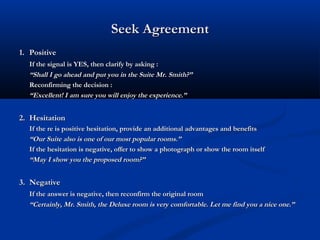 Seek AgreementSeek Agreement
1.1. PositivePositive
If the signal is YES, then clarify by asking :If the signal is YES, then clarify by asking :
““Shall I go ahead and put you in the Suite Mr. Smith?”Shall I go ahead and put you in the Suite Mr. Smith?”
Reconfirming the decision :Reconfirming the decision :
““Excellent! I am sure you will enjoy the experience.”Excellent! I am sure you will enjoy the experience.”
2.2. HesitationHesitation
If the re is positive hesitation, provide an additional advantages and benefitsIf the re is positive hesitation, provide an additional advantages and benefits
““Our Suite also is one of our most popular rooms.”Our Suite also is one of our most popular rooms.”
If the hesitation is negative, offer to show a photograph or show the room itselfIf the hesitation is negative, offer to show a photograph or show the room itself
““May I show you the proposed room?”May I show you the proposed room?”
3.3. NegativeNegative
If the answer is negative, then reconfirm the original roomIf the answer is negative, then reconfirm the original room
““Certainly, Mr. Smith, the Deluxe room is very comfortable. Let me find you a nice one.”Certainly, Mr. Smith, the Deluxe room is very comfortable. Let me find you a nice one.”
 
