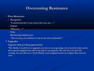 Overcoming ResistanceOvercoming Resistance
Price ResistancePrice Resistance
-- RecognitionRecognition
““I understand that it may seems that way, but….”I understand that it may seems that way, but….”
-- ExplainExplain
““However….”However….”
-- CloseClose
Reinforcing original roomReinforcing original room
““Not to worry, your Deluxe is very lovely and comfortable.”Not to worry, your Deluxe is very lovely and comfortable.”
UpgradesUpgrades
Upgrades skill up selling opportunities!Upgrades skill up selling opportunities!
““Mr. Smith, I would love to upgrade you, but we are expecting a lot of arrivals today and atMr. Smith, I would love to upgrade you, but we are expecting a lot of arrivals today and at
these special supplements, this room type is very popular. We only have two left thisthese special supplements, this room type is very popular. We only have two left this
evening. Let me offer you a lovely Deluxe room (original room) on a higher floor and cityevening. Let me offer you a lovely Deluxe room (original room) on a higher floor and city
view.view.
 