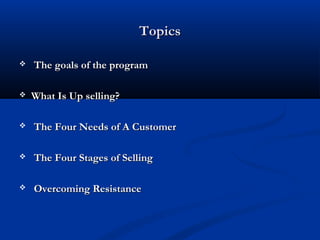 TopicsTopics
 The goals of the programThe goals of the program
 What Is Up selling?What Is Up selling?
 The Four Needs of A CustomerThe Four Needs of A Customer
 The Four Stages of SellingThe Four Stages of Selling
 Overcoming ResistanceOvercoming Resistance
 
