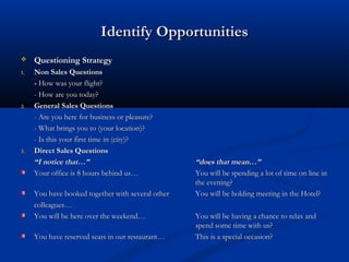 Identify OpportunitiesIdentify Opportunities
 Questioning StrategyQuestioning Strategy
1.1. Non Sales QuestionsNon Sales Questions
-- How was your flight?How was your flight?
- How are you today?- How are you today?
2.2. General Sales QuestionsGeneral Sales Questions
- Are you here for business or pleasure?- Are you here for business or pleasure?
- What brings you to (your location)?- What brings you to (your location)?
- Is this your first time in (city)?- Is this your first time in (city)?
3.3. Direct Sales QuestionsDirect Sales Questions
““I notice that…”I notice that…” “does that mean…”“does that mean…”
Your office is 8 hours behind us…Your office is 8 hours behind us… You will be spending a lot of time on line inYou will be spending a lot of time on line in
the evening?the evening?
You have booked together with several otherYou have booked together with several other You will be holding meeting in the Hotel?You will be holding meeting in the Hotel?
colleagues…colleagues…
You will be here over the weekend…You will be here over the weekend… You will be having a chance to relax andYou will be having a chance to relax and
spend some time with us?spend some time with us?
You have reserved seats in our restaurant…You have reserved seats in our restaurant… This is a special occasion?This is a special occasion?
 