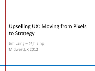 Upselling UX: Moving from Pixels
to Strategy
Jim Laing – @jhlaing
MidwestUX 2012
 