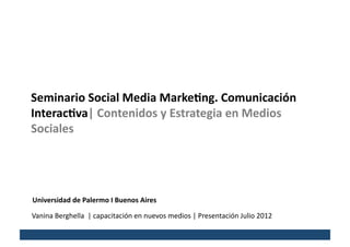 Seminario	
  Social	
  Media	
  Marke/ng.	
  Comunicación	
  
Interac/va|	
  Contenidos	
  y	
  Estrategia	
  en	
  Medios	
  
Sociales	
  




Universidad	
  de	
  Palermo	
  I	
  Buenos	
  Aires	
  

Vanina	
  Berghella	
  	
  |	
  capacitación	
  en	
  nuevos	
  medios	
  |	
  Presentación	
  Julio	
  2012	
  
 