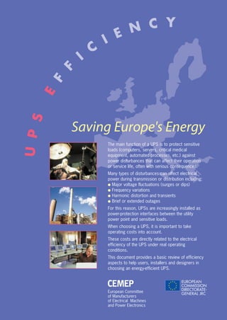 European Committee
of Manufacturers
of Electrical Machines
and Power Electronics
Saving Europe's Energy
The main function of a UPS is to protect sensitive
loads (computers, servers, critical medical
equipment, automated processes, etc.) against
power disturbances that can affect their operation
or service life, often with serious consequences.
Many types of disturbances can affect electrical
power during transmission or distribution including:
q Major voltage fluctuations (surges or dips)
q Frequency variations
q Harmonic distortion and transients
q Brief or extended outages
For this reason, UPSs are increasingly installed as
power-protection interfaces between the utility
power point and sensitive loads.
When choosing a UPS, it is important to take
operating costs into account.
These costs are directly related to the electrical
efficiency of the UPS under real operating
conditions.
This document provides a basic review of efficiency
aspects to help users, installers and designers in
choosing an energy-efficient UPS.
UPS
E
F
F
I
C
I E N C Y
 