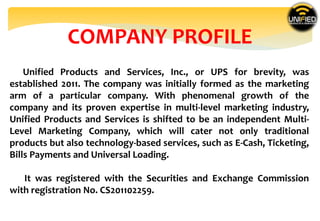COMPANY PROFILE
Unified Products and Services, Inc., or UPS for brevity, was
established 2011. The company was initially formed as the marketing
arm of a particular company. With phenomenal growth of the
company and its proven expertise in multi-level marketing industry,
Unified Products and Services is shifted to be an independent Multi-
Level Marketing Company, which will cater not only traditional
products but also technology-based services, such as E-Cash, Ticketing,
Bills Payments and Universal Loading.
It was registered with the Securities and Exchange Commission
with registration No. CS201102259.
 