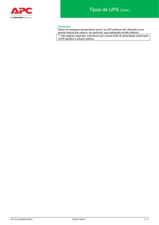 APC by Schneider Electric 05/2012 edition p. 11
Tipos de UPS (Cont.)
Conclusão
Dadas as vantagens apresentadas acima, as UPS estáticas são utilizadas numa
grande maioria dos casos e, em particular, para aplicações de alta potência.
 Nas páginas seguintes, entende-se que o termo fonte de alimentação ininterrupta
(UPS) significa a solução estática.
 