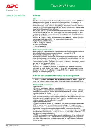 APC by Schneider Electric 05/2012 edition p. 12
Tipos de UPS (Cont.)
Normas
UPS
Devido a um enorme aumento do número de cargas sensíveis, o termo "UPS" inclui
agora dispositivos que vão de algumas centenas de VA para computadores de
secretária a vários MVA para centros de dados e sites de telecomunicações.
Ao mesmo tempo, foram desenvolvidas tipologias diferentes e os nomes utilizados
para os produtos disponíveis no mercado nem sempre são claros (ou chegam a ser
enganadores) para os utilizadores finais.
Foi por isso que a IEC (Comissão Electrotécnica Internacional) estabeleceu normas
que regem os tipos de UPS, bem como as técnicas utilizadas para medir os seus
níveis de desempenho, e esses critérios foram adoptados pelo CENELEC (Comité
Europeu de Normalização).
A norma IEC 62040-3 e a sua equivalente europeia EN 62040-3 definem três tipos
de normas (topologias) de UPS e os seus níveis de desempenho.
As tecnologias da UPS incluem:
● Modo em espera passivo,
● Interactividade linear,
● Conversão dupla.
Potência de entrada de CA
Estas definições dizem respeito ao funcionamento da UPS relativamente à fonte de
alimentação, incluindo o sistema de distribuição a montante da UPS.
As normas definem os termos seguintes:
• Alimentação primária: alimentação normalmente disponível em contínuo que, em
geral, é fornecida por uma companhia de distribuição de energia eléctrica, mas por
vezes é-o pelo gerador do próprio utilizador,
• Potência em espera: A potência que se destina a substituir a alimentação primária
em caso de uma falha desta última,
Na prática, uma UPS tem uma ou duas entradas:
• Entrada de CA normal (ou Principal 1), alimentada pela alimentação principal,
• Entrada de CA de Bypass (ou Principal 2), alimentada pela potência em espera
(em geral, através de um cabo separado a partir do mesmo quadro de comutação
principal de baixa voltagem (MLVS).
UPS em funcionamento no modo em espera passivo
 A UPS é instalada em paralelo com a rede de distribuição pública e serve de
reserve à mesma. A bateria é carregada por um carregador separado do inversor.
Princípio de funcionamento
• Modo normal
- O inversor funciona em modo em espera passivo.
- A carga é fornecida através da rede de distribuição de energia eléctrica pública por
intermédio de um filtro que elimina determinadas perturbações e fornece um certo
nível de regulação da tensão.
- As normas não mencionam este filtro, falando simplesmente de um "comutador
UPS". Indicam igualmente que "podem ser incorporados dispositivos adicionais para
fornecer o condicionamento da potência, por exemplo, um transformador ferro-
ressonante ou um transformador com regulação".
• Modo de reserva da bateria
- Quando a tensão de entrada de CA está fora das tolerâncias especificadas para a
UPS, ou quando ocorre uma falha da rede de distribuição de energia eléctrica
pública, o inversor e a bateria intervêm para assegurar uma fornecimento contínuo
de potência à carga após um tempo de transferência muito curto (geralmente,
inferior a 10 min). As normas não estipulam um tempo, mas indicam que "a carga [é]
transferida directamente para o inversor ou através do comutador da UPS (que pode
ser electrónico ou electromecânico)".
- A UPS continua a funcionar com base na potência da bateria até ao fim do tempo
de reserva da bateria ou até a rede de distribuição de energia eléctrica pública ser
reposta, o que provoca uma transferência da carga de novo para a entrada de CA
(modo normal).
Tipos de UPS estáticas
 