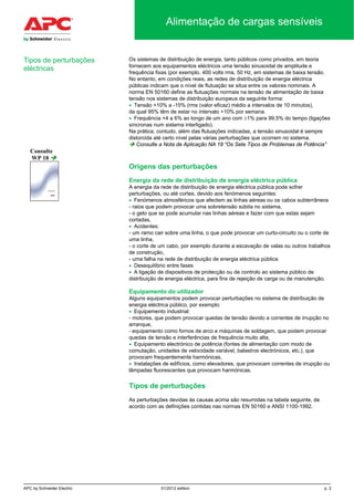 APC by Schneider Electric 01/2012 edition p. 2
Alimentação de cargas sensíveis
Os sistemas de distribuição de energia, tanto públicos como privados, em teoria
fornecem aos equipamentos eléctricos uma tensão sinusoidal de amplitude e
frequência fixas (por exemplo, 400 volts rms, 50 Hz, em sistemas de baixa tensão.
No entanto, em condições reais, as redes de distribuição de energia eléctrica
públicas indicam que o nível de flutuação se situa entre os valores nominais. A
norma EN 50160 define as flutuações normais na tensão de alimentação de baixa
tensão nos sistemas de distribuição europeus da seguinte forma:
• Tensão +10% a -15% (rms (valor eficaz) médio a intervalos de 10 minutos),
da qual 95% têm de estar no intervalo +10% por semana.
• Frequência +4 a 6% ao longo de um ano com ±1% para 99,5% do tempo (ligações
síncronas num sistema interligado).
Na prática, contudo, além das flutuações indicadas, a tensão sinusoidal é sempre
distorcida até certo nível pelas várias perturbações que ocorrem no sistema.
 Consulte a Nota de Aplicação NA 18 “Os Sete Tipos de Problemas de Potência”
Origens das perturbações
Energia da rede de distribuição de energia eléctrica pública
A energia da rede de distribuição de energia eléctrica pública pode sofrer
perturbações, ou até cortes, devido aos fenómenos seguintes:
• Fenómenos atmosféricos que afectem as linhas aéreas ou os cabos subterrâneos
- raios que podem provocar uma sobretensão súbita no sistema,
- o gelo que se pode acumular nas linhas aéreas e fazer com que estas sejam
cortadas,
• Acidentes:
- um ramo cair sobre uma linha, o que pode provocar um curto-circuito ou o corte de
uma linha,
- o corte de um cabo, por exemplo durante a escavação de valas ou outros trabalhos
de construção,
- uma falha na rede de distribuição de energia eléctrica pública
• Desequilíbrio entre fases
• A ligação de dispositivos de protecção ou de controlo ao sistema público de
distribuição de energia eléctrica, para fins de rejeição de carga ou de manutenção.
Equipamento do utilizador
Alguns equipamentos podem provocar perturbações no sistema de distribuição de
energia eléctrica público, por exemplo:
• Equipamento industrial:
- motores, que podem provocar quedas de tensão devido a correntes de irrupção no
arranque,
- equipamento como fornos de arco e máquinas de soldagem, que podem provocar
quedas de tensão e interferências de frequência muito alta,
• Equipamento electrónico de potência (fontes de alimentação com modo de
comutação, unidades de velocidade variável, balastros electrónicos, etc.), que
provocam frequentemente harmónicas,
• Instalações de edifícios, como elevadores, que provocam correntes de irrupção ou
lâmpadas fluorescentes que provocam harmónicas.
Tipos de perturbações
As perturbações devidas às causas acima são resumidas na tabela seguinte, de
acordo com as definições contidas nas normas EN 50160 e ANSI 1100-1992.
Consulte
WP 18 
Tipos de perturbações
eléctricas
 