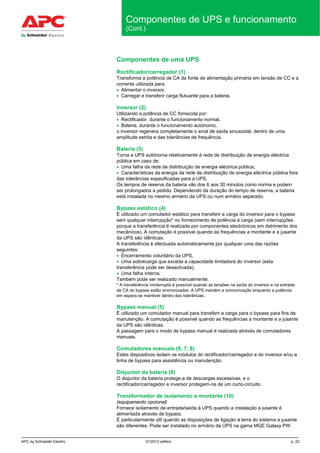 APC by Schneider Electric 01/2012 edition p. 22
Componentes de UPS e funcionamento
(Cont.)
Componentes de uma UPS
Rectificador/carregador (1)
Transforma a potência de CA da fonte de alimentação primária em tensão de CC e a
corrente utilizada para:
• Alimentar o inversor,
• Carregar e transferir carga flutuante para a bateria.
Inversor (2)
Utilizando a potência de CC fornecida por:
• Rectificador, durante o funcionamento normal,
• Bateria, durante o funcionamento autónomo,
o inversor regenera completamente o sinal de saída sinusoidal, dentro de uma
amplitude estrita e das tolerâncias de frequência.
Bateria (3)
Torna a UPS autónoma relativamente à rede de distribuição de energia eléctrica
pública em caso de:
• Uma falha da rede de distribuição de energia eléctrica pública,
• Características da energia da rede de distribuição de energia eléctrica pública fora
das tolerâncias especificadas para a UPS.
Os tempos de reserva da bateria vão dos 6 aos 30 minutos como norma e podem
ser prolongados a pedido. Dependendo da duração do tempo de reserva, a bateria
está instalada no mesmo armário da UPS ou num armário separado.
Bypass estático (4)
É utilizado um comutador estático para transferir a carga do inversor para o bypass
sem qualquer interrupção* no fornecimento de potência à carga (sem interrupções
porque a transferência é realizada por componentes electrónicos em detrimento dos
mecânicos). A comutação é possível quando as frequências a montante e a jusante
da UPS são idênticas.
A transferência é efectuada automaticamente por qualquer uma das razões
seguintes:
• Encerramento voluntário da UPS,
• Uma sobrecarga que exceda a capacidade limitadora do inversor (esta
transferência pode ser desactivada),
• Uma falha interna.
Também pode ser realizado manualmente.
* A transferência ininterrupta é possível quando as tensões na saída do inversor e na entrada
de CA do bypass estão sincronizadas. A UPS mantém a sincronização enquanto a potência
em espera se mantiver dentro das tolerâncias.
Bypass manual (5)
É utilizado um comutador manual para transferir a carga para o bypass para fins de
manutenção. A comutação é possível quando as frequências a montante e a jusante
da UPS são idênticas.
A passagem para o modo de bypass manual é realizada através de comutadores
manuais.
Comutadores manuais (6, 7, 8)
Estes dispositivos isolam os módulos do rectificador/carregador e do inversor e/ou a
linha de bypass para assistência ou manutenção.
Disjuntor da bateria (9)
O disjuntor da bateria protege-a de descargas excessivas, e o
rectificador/carregador e inversor protegem-na de um curto-circuito.
Transformador de isolamento a montante (10)
(equipamento opcional)
Fornece isolamento de entrada/saída à UPS quando a instalação a jusante é
alimentada através de bypass.
É particularmente útil quando as disposições de ligação à terra do sistema a jusante
são diferentes. Pode ser instalado no armário da UPS na gama MGE Galaxy PW.
 