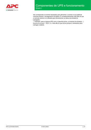 APC by Schneider Electric 01/2012 edition p. 27
Componentes de UPS e funcionamento
(Cont.)
Isto corresponde à corrente necessária para alimentar o inversor à sua potência
nominal durante o carregamento da bateria. É consequentemente mais alta do que
a corrente anterior e é utilizada para dimensionar os cabos de entrada do
carregador.
 Exemplo: para a mesma UPS como a descrita acima, a corrente de entrada é I
flutuante de entrada = 182 A, i.e. mais alta do que acima porque é necessária para
carregar a bateria.
 