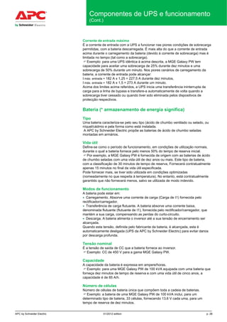 APC by Schneider Electric 01/2012 edition p. 28
Componentes de UPS e funcionamento
(Cont.)
Corrente de entrada máxima
É a corrente de entrada com a UPS a funcionar nas piores condições de sobrecarga
permitidas, com a bateria descarregada. É mais alta do que a corrente de entrada
acima durante o carregamento da bateria (devido à corrente de sobrecarga) mas é
limitada no tempo (tal como a sobrecarga).
 Exemplo: para uma UPS idêntica à acima descrita, a MGE Galaxy PW tem
capacidade para aceitar uma sobrecarga de 25% durante dez minutos e uma
sobrecarga de 50% durante um minuto. Nos piores cenários de carregamento da
bateria, a corrente de entrada pode alcançar:
I máx. entrada = 182 A x 1,25 = 227,5 A durante dez minutos,
I máx. entrada = 182 A x 1,5 = 273 A durante um minuto.
Acima dos limites acima referidos, a UPS inicia uma transferência ininterrupta da
carga para a linha de bypass e transfere-a automaticamente de volta quando a
sobrecarga tiver cessado ou quando tiver sido eliminada pelos dispositivos de
protecção respectivos.
Bateria (* armazenamento de energia significa)
Tipo
Uma bateria caracteriza-se pelo seu tipo (ácido de chumbo ventilado ou selado, ou
níquel/cádmio e pela forma como está instalada.
A APC by Schneider Electric propõe as baterias de ácido de chumbo seladas
montadas em armários.
Vida útil
Define-se como o período de funcionamento, em condições de utilização normais,
durante o qual a bateria fornece pelo menos 50% do tempo de reserva inicial.
 Por exemplo, a MGE Galaxy PW é fornecida de origem com as baterias de ácido
de chumbo seladas com uma vida útil de dez anos ou mais. Este tipo de bateria,
com a classificação de 30 minutos de tempo de reserva, Fornecerá contratualmente
apenas 15 minutos no final da vida útil especificada.
Pode fornecer mais, se tiver sido utilizada em condições optimizadas
(nomeadamente no que respeita à temperatura). No entanto, está contratualmente
garantido que não fornecerá menos, salvo se utilizada de modo indevido.
Modos de funcionamento
A bateria pode estar em:
• Carregamento. Absorve uma corrente de carga (Carga de I1) fornecida pelo
rectificador/carregador.
• Transferência de carga flutuante. A bateria absorve uma corrente baixa,
denominada flutuante (flutuante de I1), fornecida pelo rectificador/carregador, que
mantém a sua carga, compensando as perdas do curto-circuito.
• Descarga. A bateria alimenta o inversor até a sua tensão de encerramento ser
alcançada.
Quando esta tensão, definida pelo fabricante da bateria, é alcançada, esta é
automaticamente desligada (UPS da APC by Schneider Electric) para evitar danos
por descarga profunda.
Tensão nominal
É a tensão de saída de CC que a bateria fornece ao inversor.
 Exemplo: CC de 450 V para a gama MGE Galaxy PW.
Capacidade
A capacidade da bateria é expressa em ampere/horas.
 Exemplo: para uma MGE Galaxy PW de 100 kVA equipada com uma bateria que
forneça dez minutos de tempo de reserva e com uma vida útil de cinco anos, a
capacidade é de 85 A/h.
Número de células
Número de células de bateria única que compõem toda a cadeia de baterias.
 Exemplo: a bateria de uma MGE Galaxy PW de 100 kVA inclui, para um
determinado tipo de bateria, 33 células, fornecendo 13,6 V cada uma, para um
tempo de reserva de dez minutos.
 