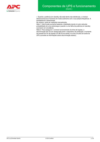 APC by Schneider Electric 01/2012 edition p. 38
Componentes de UPS e funcionamento
(Cont.)
• Quando a potência em standby não está dentro das tolerâncias, o inversor
dessincroniza-se e funciona em modo autónomo com a sua própria frequência. A
transferência é desactivada.
No entanto, pode ser realizada manualmente.
Nota 1. Esta função aumenta bastante a fiabilidade devido à muito reduzida
probabilidade de uma sobrecarga a jusante e uma falha de potência em standby
ocorrerem em simultâneo.
Nota 2. Para assegurar o correcto funcionamento da linha de bypass, a
discriminação tem de ser assegurada entre o dispositivo de protecção a montante
da entrada de CA de bypass (no MLVS de saída) e os dos circuitos de saída da
UPS (consulte as informações sobre discriminação abaixo).
 