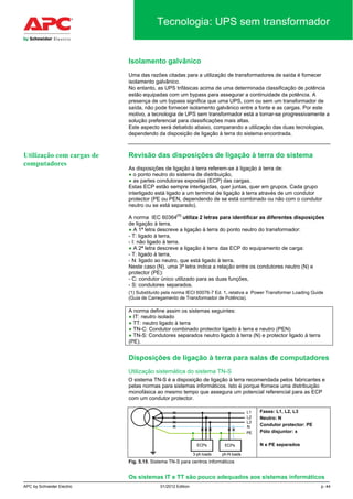 APC by Schneider Electric 01/2012 Edition p. 44
Tecnologia: UPS sem transformador
Isolamento galvânico
Uma das razões citadas para a utilização de transformadores de saída é fornecer
isolamento galvânico.
No entanto, as UPS trifásicas acima de uma determinada classificação de potência
estão equipadas com um bypass para assegurar a continuidade da potência. A
presença de um bypass significa que uma UPS, com ou sem um transformador de
saída, não pode fornecer isolamento galvânico entre a fonte e as cargas. Por este
motivo, a tecnologia de UPS sem transformador está a tornar-se progressivamente a
solução preferencial para classificações mais altas.
Este aspecto será debatido abaixo, comparando a utilização das duas tecnologias,
dependendo da disposição de ligação à terra do sistema encontrada.
Revisão das disposições de ligação à terra do sistema
As disposições de ligação à terra referem-se à ligação à terra de:
● o ponto neutro do sistema de distribuição,
● as partes condutoras expostas (ECP) das cargas.
Estas ECP estão sempre interligadas, quer juntas, quer em grupos. Cada grupo
interligado está ligado a um terminal de ligação à terra através de um condutor
protector (PE ou PEN, dependendo de se está combinado ou não com o condutor
neutro ou se está separado).
A norma IEC 60364
(1)
utiliza 2 letras para identificar as diferentes disposições
de ligação à terra.
● A 1ª letra descreve a ligação à terra do ponto neutro do transformador:
- T: ligado à terra,
- I: não ligado à terra.
● A 2ª letra descreve a ligação à terra das ECP do equipamento de carga:
- T: ligado à terra,
- N: ligado ao neutro, que está ligado à terra.
Neste caso (N), uma 3ª letra indica a relação entre os condutores neutro (N) e
protector (PE):
- C: condutor único utilizado para as duas funções,
- S: condutores separados.
(1) Substituído pela norma IECI 60076-7 Ed. 1. relativa a Power Transformer Loading Guide
(Guia de Carregamento de Transformador de Potência).
A norma define assim os sistemas seguintes:
● IT: neutro isolado
● TT: neutro ligado à terra
● TN-C: Condutor combinado protector ligado à terra e neutro (PEN)
● TN-S: Condutores separados neutro ligado à terra (N) e protector ligado à terra
(PE).
Disposições de ligação à terra para salas de computadores
Utilização sistemática do sistema TN-S
O sistema TN-S é a disposição de ligação à terra recomendada pelos fabricantes e
pelas normas para sistemas informáticos. Isto é porque fornece uma distribuição
monofásica ao mesmo tempo que assegura um potencial referencial para as ECP
com um condutor protector.
L1
L2
L3
PE
N
ECPs ECPs
3-ph loads ph-N loads
Fases: L1, L2, L3
Neutro: N
Condutor protector: PE
Pólo disjuntor: x
N e PE separados
Fig. 5.15. Sistema TN-S para centros informáticos
Os sistemas IT e TT são pouco adequados aos sistemas informáticos
Utilização com cargas de
computadores
 