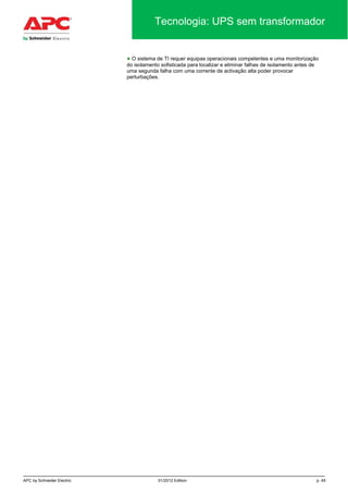 APC by Schneider Electric 01/2012 Edition p. 45
Tecnologia: UPS sem transformador
● O sistema de TI requer equipas operacionais competentes e uma monitorização
do isolamento sofisticada para localizar e eliminar falhas de isolamento antes de
uma segunda falha com uma corrente de activação alta poder provocar
perturbações.
 