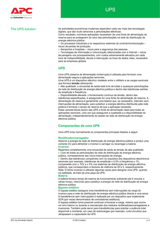 APC by Schneider Electric 01/2012 edition p. 5
UPS
As actividades económicas modernas dependem cada vez mais das tecnologias
digitais, que são muito sensíveis a perturbações eléctricas.
Como resultado, inúmeras aplicações necessitam de uma fonte de alimentação de
reserva para se protegerem do risco das perturbações na rede de distribuição de
energia eléctrica pública:
• Os processos industriais e os respectivos sistemas de controlo/monitorização –
riscos de perdas de produção,
• Aeroportos e hospitais – riscos para a segurança das pessoas,
• Tecnologias de informação e comunicação relacionadas com a Internet – riscos
de paragens nos processamentos, com custos extremamente elevados por cada
hora de indisponibilidade, devido à interrupção na troca de dados vitais, necessária
para as empresas globais.
UPS
Uma UPS (sistema de alimentação ininterrupta) é utilizada para fornecer uma
alimentação segura a aplicações sensíveis.
Uma UPS é um dispositivo eléctrico instalado entre o utilitário e as cargas sensíveis
que fornece tensão oferecendo:
• Alta qualidade: a sinusoidal de saída está livre de todas e quaisquer perturbações
da rede de distribuição de energia eléctrica pública e dentro das tolerâncias estritas
de amplitude e frequência,
• Disponibilidade elevada: o fornecimento contínuo de tensão, dentro das
tolerâncias especificadas, é assegurado for uma fonte de alimentação de reserva. A
alimentação de reserva é geralmente uma bateria que, se necessário, intervém sem
interrupções de alimentação, para substituir a energia eléctrica distribuída pela rede
pública e fornecer o tempo de reserva de que a aplicação necessita.
Estas características fazem das UPS a fonte de alimentação ideal para todas as
aplicações sensíveis, uma vez que asseguram a qualidade e a disponibilidade da
alimentação, independentemente do estado da rede de distribuição de energia
eléctrica pública.
Componentes de uma UPS
Uma UPS inclui normalmente os componentes principais listados a seguir.
Rectificador/carregador
Absorve a energia da rede de distribuição de energia eléctrica pública e produz uma
corrente CC para alimentar o inversor e carregar ou recarregar a bateria.
Inversor
Regenera completamente uma sinusoidal de saída de tensão de alta qualidade:
• Livre de todas as perturbações da rede de distribuição de energia eléctrica
pública, nomeadamente das micro-interrupções de energia,
• Dentro das tolerâncias compatíveis com os requisitos dos dispositivos electrónicos
sensíveis (por exemplo, tolerâncias de amplitude ± 0,5% e frequência ± 1%,
comparadas com ± 10% e ± 5% nos sistemas de distribuição de energia eléctrica
públicos, que correspondem a factores de melhoria de 20 e 5, respectivamente.
Nota. O termo inversor é utilizado algumas vezes para designar uma UPS, quando,
na realidade, se trata de uma peça da UPS.
Bateria
A bateria fornece tempo de reserva de funcionamento suficiente (de 6 minutos a
várias horas), intervindo para substituir a energia da rede de distribuição de energia
eléctrica pública.
Bypass estático
O bypass estático assegura uma transferência sem interrupções da carga do
inversor para a rede de distribuição de energia eléctrica pública directa e vice-versa.
A transferência sem interrupções é realizada por um dispositivo que implementa
SCR (por vezes denominados de comutadores estáticos).
O bypass estático torna possível continuar a fornecer a carga, mesmo que ocorra
um erro interno ou durante a manutenção dos módulos rectificadores/carregadores e
inversores. Também pode servir para transferências para solicitar a potência total
disponível a montante, em caso de sobrecargas (por exemplo, curto-circuitos) que
ultrapassem a capacidade da UPS.
The UPS solution
 