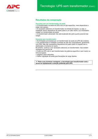 APC by Schneider Electric 01/2012 Edition p. 51
Tecnologia: UPS sem transformador (Cont.)
Resultados da comparação
Soluções com um transformador de saída
● O transformador na saída da UPS é de um tipo específico, mais dispendioso e
exige mais espaço.
● É necessário adicionar um transformador na entrada de bypass, ou seja, a
instalação requer dispositivos de quatro pólos e um cabo neutro, ou é necessário
instalar um transformador de saída.
● O transformador adicionado não está localizado tão perto quanto possível das
cargas.
Soluções sem transformador
● As limitações provocadas por um transformador de saída da UPS são evitados.
● Um transformador é instalado à entrada da sala dos computadores, geralmente
num PDU. Não são necessários dispositivos de quatro pólos no bypass nem a
distribuição a montante do neutro.
No entanto, continua a ser necessário adicionar um transformador, mas existem
vantagens em termos de:
● Custo da UPS, isto é, sem transformador de potência específico e sem neutro na
linha de bypass,
● pegada e peso reduzidos,
● melhor regulação de saída para flutuações de carga rápidas.
 Pelas suas inúmeras vantagens, a tecnologia sem transformador está a
tornar-se rapidamente a solução preferida para UPS.
 