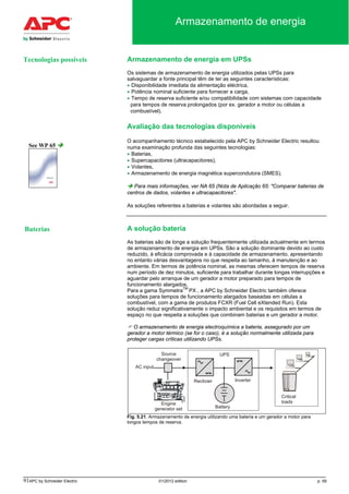 91APC by Schneider Electric 01/2012 edition p. 59
Armazenamento de energia
Armazenamento de energia em UPSs
Os sistemas de armazenamento de energia utilizados pelas UPSs para
salvaguardar a fonte principal têm de ter as seguintes características:
• Disponibilidade imediata da alimentação eléctrica,
• Potência nominal suficiente para fornecer a carga,
• Tempo de reserva suficiente e/ou compatibilidade com sistemas com capacidade
para tempos de reserva prolongados (por ex. gerador a motor ou células a
combustível).
Avaliação das tecnologias disponíveis
O acompanhamento técnico estabelecido pela APC by Schneider Electric resultou
numa examinação profunda das seguintes tecnologias:
• Baterias,
• Supercapacitores (ultracapacitores),
• Volantes,
• Armazenamento de energia magnética supercondutora (SMES).
 Para mais informações, ver NA 65 (Nota de Aplicação 65: "Comparar baterias de
centros de dados, volantes e ultracapacitores".
As soluções referentes a baterias e volantes são abordadas a seguir.
A solução bateria
As baterias são de longe a solução frequentemente utilizada actualmente em termos
de armazenamento de energia em UPSs. São a solução dominante devido ao custo
reduzido, à eficácia comprovada e à capacidade de armazenamento, apresentando
no entanto várias desvantagens no que respeita ao tamanho, à manutenção e ao
ambiente. Em termos de potência nominal, as mesmas oferecem tempos de reserva
num período de dez minutos, suficiente para trabalhar durante longas interrupções e
aguardar pelo arranque de um gerador a motor preparado para tempos de
funcionamento alargados.
Para a gama SymmetraTM
PX , a APC by Schneider Electric também oferece
soluções para tempos de funcionamento alargados baseadas em células a
combustível, com a gama de produtos FCXR (Fuel Cell eXtended Run). Esta
solução reduz significativamente o impacto ambiental e os requisitos em termos de
espaço no que respeita a soluções que combinam baterias e um gerador a motor.
 O armazenamento de energia electroquímica a bateria, assegurado por um
gerador a motor térmico (se for o caso), é a solução normalmente utilizada para
proteger cargas críticas utilizando UPSs.
Fig. 5.21. Armazenamento de energia utilizando uma bateria e um gerador a motor para
longos tempos de reserva.
See WP 65 
Baterias
Tecnologias possíveis
 