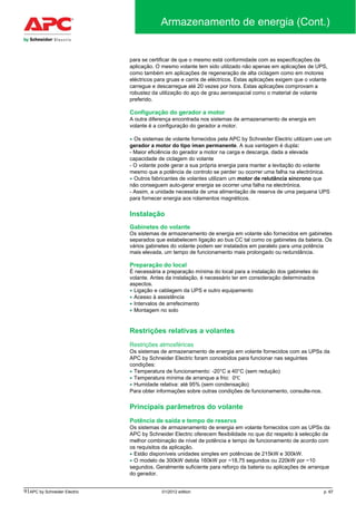91APC by Schneider Electric 01/2012 edition p. 67
Armazenamento de energia (Cont.)
para se certificar de que o mesmo está conformidade com as especificações da
aplicação. O mesmo volante tem sido utilizado não apenas em aplicações de UPS,
como também em aplicações de regeneração de alta ciclagem como em motores
eléctricos para gruas e carris de eléctricos. Estas aplicações exigem que o volante
carregue e descarregue até 20 vezes por hora. Estas aplicações comprovam a
robustez da utilização do aço de grau aeroespacial como o material de volante
preferido.
Configuração do gerador a motor
A outra diferença encontrada nos sistemas de armazenamento de energia em
volante é a configuração do gerador a motor.
• Os sistemas de volante fornecidos pela APC by Schneider Electric utilizam use um
gerador a motor do tipo íman permanente. A sua vantagem é dupla:
- Maior eficiência do gerador a motor na carga e descarga, dada a elevada
capacidade de ciclagem do volante
- O volante pode gerar a sua própria energia para manter a levitação do volante
mesmo que a potência de controlo se perder ou ocorrer uma falha na electrónica.
• Outros fabricantes de volantes utilizam um motor de relutância síncrono que
não conseguem auto-gerar energia se ocorrer uma falha na electrónica.
- Assim, a unidade necessita de uma alimentação de reserva de uma pequena UPS
para fornecer energia aos rolamentos magnéticos.
Instalação
Gabinetes do volante
Os sistemas de armazenamento de energia em volante são fornecidos em gabinetes
separados que estabelecem ligação ao bus CC tal como os gabinetes da bateria. Os
vários gabinetes do volante podem ser instalados em paralelo para uma potência
mais elevada, um tempo de funcionamento mais prolongado ou redundância.
Preparação do local
É necessária a preparação mínima do local para a instalação dos gabinetes do
volante. Antes da instalação, é necessário ter em consideração determinados
aspectos.
• Ligação e cablagem da UPS e outro equipamento
• Acesso à assistência
• Intervalos de arrefecimento
• Montagem no solo
Restrições relativas a volantes
Restrições atmosféricas
Os sistemas de armazenamento de energia em volante fornecidos com as UPSs da
APC by Schneider Electric foram concebidos para funcionar nas seguintes
condições:
• Temperatura de funcionamento: -20°C a 40°C (sem redução)
• Temperatura mínima de arranque a frio: 0℃
• Humidade relativa: até 95% (sem condensação)
Para obter informações sobre outras condições de funcionamento, consulte-nos.
Principais parâmetros do volante
Potência de saída e tempo de reserva
Os sistemas de armazenamento de energia em volante fornecidos com as UPSs da
APC by Schneider Electric oferecem flexibilidade no que diz respeito à selecção da
melhor combinação de nível de potência e tempo de funcionamento de acordo com
os requisitos da aplicação.
• Estão disponíveis unidades simples em potências de 215kW e 300kW.
• O modelo de 300kW debita 160kW por ~18,75 segundos ou 220kW por ~10
segundos. Geralmente suficiente para reforço da bateria ou aplicações de arranque
do gerador.
 