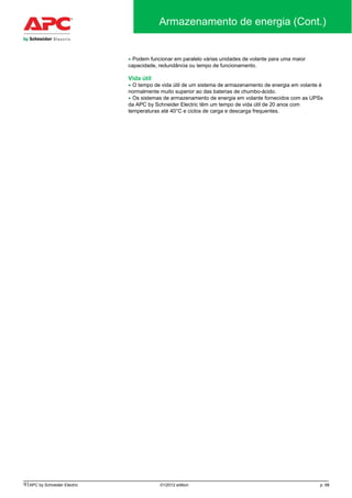 91APC by Schneider Electric 01/2012 edition p. 68
Armazenamento de energia (Cont.)
• Podem funcionar em paralelo várias unidades de volante para uma maior
capacidade, redundância ou tempo de funcionamento.
Vida útil
• O tempo de vida útil de um sistema de armazenamento de energia em volante é
normalmente muito superior ao das baterias de chumbo-ácido.
• Os sistemas de armazenamento de energia em volante fornecidos com as UPSs
da APC by Schneider Electric têm um tempo de vida útil de 20 anos com
temperaturas até 40°C e ciclos de carga e descarga frequentes.
 