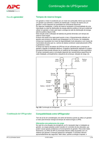 APC by Schneider Electric 01/2012 edition p. 69
Combinação de UPS/gerador
Tempos de reserva longos
Um gerador a motor é constituído por um motor de combustão interna que acciona
um gerador que alimenta o sistema de distribuição. O tempo de reserva de um
gerador a motor depende da quantidade de combustível disponível.
Em algumas instalações, o tempo de reserva necessário na eventualidade de uma
interrupção na rede de distribuição de energia eléctrica pública é tal que é preferível
utilizar um gerador a motor para repor a energia da rede de distribuição de energia
eléctrica pública (figura 5.28).
Esta solução evita a utilização de baterias de grande dimensão com tempos de
reserva muito longos.
Embora não exista uma regra geral quanto a isso, é frequentemente utilizado um
gerador para tempos de reserva que ultrapassem os 30 minutos. As instalações
críticas que necessitam de níveis de disponibilidade muito elevados e com custos de
inactividade elevados (por ex. centros de dados) combinam sistematicamente UPSs
e geradores a motor.
O tempo de reserva da bateria da UPS tem de ser suficiente para o arranque do
gerador e ligação à instalação eléctrica. A ligação é geralmente realizada no quadro
principal de baixa tensão através de um sistema de comutação de fonte automático.
O tempo necessário para a comutação depende das características específicas de
cada instalação, principalmente a sequência de arranque, redução de carga, etc.
Fig. 5.28. Combinação de UPS/gerador.
Compatibilidade entre UPS/gerador
Tem de se ter em consideração uma série de factores quando se utiliza um gerador
a motor para fornecer energia de tempos de reserva longos a UPSs.
Alterações aos patamares de carga
No caso de uma situação de emergência, se for necessário ligar a instalação ao
gerador, as cargas pesadas podem resultar em correntes de pico elevadas, que
podem causar graves problemas no funcionamento do gerador. Para evitar estes
fenómenos, as UPSs da APC by Schneider Electric estão equipadas com um
sistema que garante o arranque gradual do carregador. O processo demora
aproximadamente dez segundos. Além disso, quando a energia é reposta, o
Combinação de UPS/gerador
Use of a generator
 