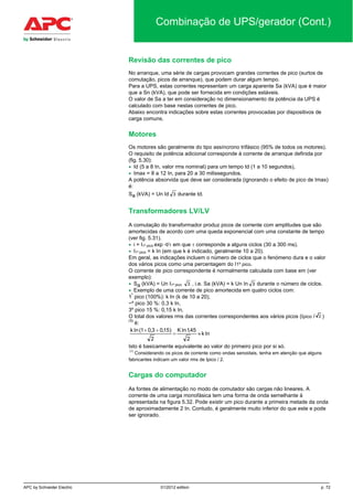 APC by Schneider Electric 01/2012 edition p. 72
Combinação de UPS/gerador (Cont.)
Revisão das correntes de pico
No arranque, uma série de cargas provocam grandes correntes de pico (surtos de
comutação, picos de arranque), que podem durar algum tempo.
Para a UPS, estas correntes representam um carga aparente Sa (kVA) que é maior
que a Sn (kVA), que pode ser fornecida em condições estáveis.
O valor de Sa a ter em consideração no dimensionamento da potência da UPS é
calculado com base nestas correntes de pico.
Abaixo encontra indicações sobre estas correntes provocadas por dispositivos de
carga comuns.
Motores
Os motores são geralmente do tipo assíncrono trifásico (95% de todos os motores).
O requisito de potência adicional corresponde à corrente de arranque definida por
(fig. 5.30):
• Id (5 a 8 In, valor rms nominal) para um tempo td (1 a 10 segundos),
• Imax = 8 a 12 In, para 20 a 30 milissegundos.
A potência absorvida que deve ser considerada (ignorando o efeito de pico de Imax)
é:
Sa (kVA) = Un Id 3 durante td.
Transformadores LV/LV
A comutação do transformador produz picos de corrente com amplitudes que são
amortecidas de acordo com uma queda exponencial com uma constante de tempo
(ver fig. 5.31).
• i = I1º pico exp -t/τ em que τ corresponde a alguns ciclos (30 a 300 ms).
• I1º pico = k In (em que k é indicado, geralmente 10 a 20).
Em geral, as indicações incluem o número de ciclos que o fenómeno dura e o valor
dos vários picos como uma percentagem do I1º pico.
O corrente de pico correspondente é normalmente calculada com base em (ver
exemplo):
• Sa (kVA) = Un I1º pico 3 , i.e. Sa (kVA) = k Un In 3 durante o número de ciclos.
• Exemplo de uma corrente de pico amortecida em quatro ciclos com:
1
º
pico (100%): k In (k de 10 a 20),
~º pico 30 %: 0,3 k In,
3º pico 15 %: 0,15 k In,
O total dos valores rms das correntes correspondentes aos vários picos (Ipico / 2 )
(1)
é:
Ink
2
45,1InK
2
)15,03,01(Ink
≈=
++
Isto é basicamente equivalente ao valor do primeiro pico por si só.
(1)
Considerando os picos de corrente como ondas senoidais, tenha em atenção que alguns
fabricantes indicam um valor rms de Ipico / 2.
Cargas do computador
As fontes de alimentação no modo de comutador são cargas não lineares. A
corrente de uma carga monofásica tem uma forma de onda semelhante à
apresentada na figura 5.32. Pode existir um pico durante a primeira metade da onda
de aproximadamente 2 In. Contudo, é geralmente muito inferior do que este e pode
ser ignorado.
 