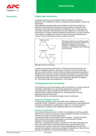 APC by Schneider Electric 01/2012 edition p. 74
Harmónicas
Origem das harmónicas
A utilização crescente de computadores, telecomunicações e dispositivos
electrónicos tem multiplicado o número de cargas não lineares ligadas a sistemas de
alimentação.
Estas aplicações requerem fontes de alimentação no modo de comutador que
transforma a onda senoidal da tensão em sinais periódicos de formas de onda
diferentes. Todos estes sinais periódicos de frequência f são o produto de sinais
sinusoidais sobrepostos com frequências que são múltiplas de f, conhecidas como
harmónicas (ver a secção "Valores harmónicos característicos” que trata do teorema
Fourier abaixo, na página 40). A figura 5.32 ilustra esta situação apresentando a
corrente inicial (a fundamental) e a terceira ordem harmónica.
Esta figura apresenta o que acontece quando
uma terceira ordem harmónica (150/180 Hz) é
sobreposta na frequência fundamental
(50/60 Hz). A frequência do sinal periódico
resultante é a da fundamental, mas a forma de
onda é distorcida.
Fig. 5.33. Exemplo de harmónicas.
A presença crescente de harmónicas é um fenómeno que está relacionado com
todas as instalações eléctricas, comerciais e industrias, bem como residenciais.
Nenhum ambiente eléctrico moderno está isento destas perturbações causadas por
dispositivos tais como PCs, servidores, lâmpadas fluorescentes, ar-condicionados,
controladores de velocidade variável, lâmpadas de descarga, rectificadores, fontes
de alimentação estática, fornos micro-ondas, televisões, lâmpadas de halogénio,
etc. Todas estas cargas são designadas por "não lineares".
Consequências das harmónicas
As harmónicas provocam perturbações, cada vez mais graves, em todos os tipos de
actividades, desde fábricas de componentes electrónicos e sistemas de
processamento de dados a estações de bombeamento, sistemas de
telecomunicação, estúdios de televisão, etc., pois representam uma parte
significativa da corrente absorvida.
Existem três tipos de consequências negativas para os utilizadores:
Impacto na instalação eléctrica
As harmónicas aumentam o valor da corrente rms em relação ao da corrente
sinusoidal nominal. O resultado é o aumento da temperatura (por vezes significativa)
nas linhas, transformadores, condensadores, cabos, etc. Os custos ocultos do
envelhecimento acelerado nestes dispositivos podem ser muito elevados.
Impacto nas aplicações
As correntes harmónicas circulam na fonte e nas impedâncias das linhas, gerando
desta forma harmónicas de tensão que levam à distorção da tensão nos terminais a
montante das cargas não lineares (figura 5.34).
A distorção da tensão de alimentação (THDU a montante – Distorção harmónica
total na tensão) pode provocar perturbações no funcionamento de certos
dispositivos sensíveis ligados a estes terminais.
Além disso, os sistemas TNC onde os condutores N e PE estão combinados para
formar um condutor PEN, as terceiras ordens harmónicas de sequência zero
acumulam-se no condutor neutro. Esta corrente desequilibrada no neutro pode
provocar perturbações nos circuitos que interligam os dispositivos de baixa corrente,
podendo ser necessário o sobredimensionamento do neutro.
Harmónicas
 