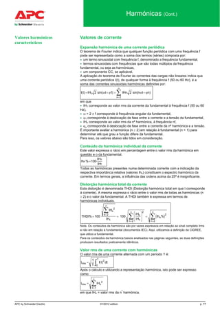 APC by Schneider Electric 01/2012 edition p. 77
Harmónicas (Cont.)
Valores de corrente
Expansão harmónica de uma corrente periódica
O teorema de Fourier indica que qualquer função periódica com uma frequência f
pode ser representada como a soma dos termos (séries) composta por:
• um termo sinusoidal com frequência f, denominado a frequência fundamental,
• termos sinusoidais com frequências que são todas múltiplos da frequência
fundamental, ou seja as harmónicas,
• um componente CC, se aplicável.
A aplicação do teorema de Fourier às correntes das cargas não lineares indica que
uma corrente periódica I(t), de qualquer forma à frequência f (50 ou 60 Hz), é a
soma das correntes sinusoidais harmónicas definidas por:
I t IH t IHn n t n
n
( ) sin( ) sin( )= + + +
=
∞
∑1
2
2 1 2ω ϕ ω ϕ
em que
• IH1 corresponde ao valor rms da corrente da fundamental à frequência f (50 ou 60
Hz),
• ω = 2 π f corresponde à frequência angular da fundamental,
• ϕ1 corresponde à deslocação de fase entre a corrente e a tensão da fundamental,
• IHn corresponde ao valor rms da nª harmónica, à frequência nf,
• ϕn
corresponde à deslocação de fase entre a corrente da nª harmónica e a tensão.
É importante avaliar a harmónica (n ≥ 2) em relação à fundamental (n = 1) para
determinar até que grau a função difere da fundamental.
Para isso, os valores abaixo são tidos em consideração.
Conteúdo da harmónica individual da corrente
Este valor expressa o rácio em percentagem entre o valor rms da harmónica em
questão e o da fundamental.
1
n
n
IH
IH
100%Ih =
Todas as harmónicas presentes numa determinada corrente com a indicação da
respectiva importância relativa (valores Ihn) constituem o espectro harmónico da
corrente. Em termos gerais, a influência das ordens acima da 25ª é insignificante.
Distorção harmónica total da corrente
Esta distorção é denominada THDI (Distorção harmónica total em que I corresponde
à corrente). A mesma expressa o rácio entre o valor rms de todas as harmónicas (n
≥ 2) e o valor da fundamental. A THDI também é expressa em termos de
harmónicas individuais.
( )THDI
IH
IH
IH
IH
Ih
n
n n
n
n
n
% %= =





 =
=
∞
=
∞
=
∞∑
∑ ∑100 100
2
2
1 1
2
2
2
2
Nota. Os conteúdos da harmónica são por vezes expressos em relação ao sinal completo Irms
e não em relação à fundamental (documentos IEC). Aqui, utilizamos a definição da CIGREE,
que utiliza a fundamental.
Para os conteúdos da harmónica baixos analisados nas páginas seguintes, as duas definições
produzem resultados praticamente idênticos.
Valor rms de uma corrente com harmónicas
O valor rms de uma corrente alternada com um período T é:
( )I
T
I t dtrms
T
=
∫
1 2
0
Após o cálculo e utilizando a representação harmónica, isto pode ser expresso
como:
I IHrms n
n
=
=
∞
∑ 2
1
em que IHn = valor rms da n
ª
harmónica.
Valores harmónicos
característicos
 