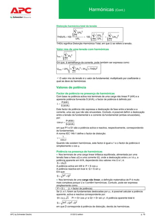 APC by Schneider Electric 01/2012 edition p. 79
Harmónicas (Cont.)
Distorção harmónica total da tensão
( )THDU
UH
UH
UH
UH
Uh
n
n n
n
n
n
% = =





 =
=
∞
=
∞
=
∞∑
∑ ∑100 100
2
2
1 1
2
2
2
2
THDU significa Distorção Harmónica Total, em que U se refere à tensão.
Valor rms de uma tensão com harmónicas
I IHrms n
n
=
=
∞
∑ 2
1
Em que, à semelhança da corrente, pode também ser expressa como:
2
1
2
nrms THDUIHUh1UHU +=+= ∑
∞
=
11
2n
 O valor rms da tensão é o valor da fundamental, multiplicado por coeficiente o
qual se deve às harmónicas.
Valores de potência
Factor de potência na presença de harmónicas
Com base na potência activa nos terminais de uma carga não linear P (kW) e a
aparente potência fornecida S (kVA), o factor de potência é definido por:
)kVA(S
)kW(P
=λ
Este factor de potência não expressa a deslocação de fase entre a tensão e a
corrente, uma vez que não são sinusoidais. Contudo, é possível definir a deslocação
entre a tensão da fundamental e a corrente da fundamental (ambas sinusoidais),
por:
)kVA(S
)KW(P
cos
1
1
1 =ϕ
em que P1 e S1 são a potência activa e reactiva, respectivamente, correspondendo
às fundamentais.
A norma IEC 146-1 define o factor de distorção:
1cosϕ
λ
=ν
Quando não existem harmónicas, este factor é igual a 1 e o factor de potência é
simplesmente o cos ϕ.
Potência na presença de harmónicas
• Nos terminais de uma carga linear trifásica equilibrada, alimentada por uma
tensão fase a fase u(t) e uma corrente I(t), onde a deslocação entre u e i é ϕ, a
potência aparente em kVA, dependendo dos valores rms U e I, é:
3UIS =
A potência activa em kW é: P = S cos ϕ
A potência reactiva em kvar é: Q = S sin ϕ
Em que:
22
QPS +=
• Nos terminais de uma carga não linear, a definição matemática de P é muito
mais complexa porque U e I contêm harmónicas. Contudo, pode ser expressa
simplesmente como:
.P = S λ. (λ = factor de potência)
Se U1 e I1 forem as fundamentais deslocadas por ϕ1, é possível calcular a potência
aparente, activa e reactiva correspondente por:
S U I1 31 1= P1 = S1 cos ϕ1 e Q1 = S1 sin ϕ1. A potência aparente total é:
S P Q D= + +1 12 2 2
em que D corresponde à potência de distorção, devido às harmónicas.
 