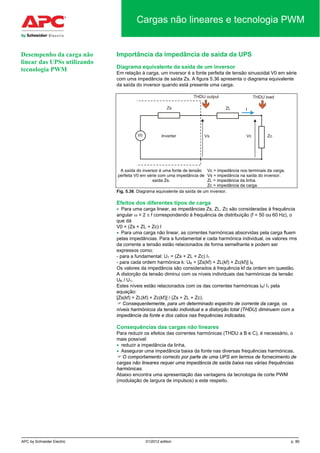 APC by Schneider Electric 01/2012 edition p. 80
Cargas não lineares e tecnologia PWM
Importância da impedância de saída da UPS
Diagrama equivalente da saída de um inversor
Em relação à carga, um inversor é a fonte perfeita de tensão sinusoidal V0 em série
com uma impedância de saída Zs. A figura 5.36 apresenta o diagrama equivalente
da saída do inversor quando está presente uma carga.
A saída do inversor é uma fonte de tensão
perfeita V0 em série com uma impedância de
saída Zs.
Vc = impedância nos terminais da carga.
Vs = impedância na saída do inversor.
ZL = impedância da linha.
Zc = impedância da carga.
Fig. 5.36. Diagrama equivalente da saída de um inversor.
Efeitos dos diferentes tipos de carga
• Para uma carga linear, as impedâncias Zs, ZL, Zc são consideradas à frequência
angular ω = 2 π f correspondendo à frequência de distribuição (f = 50 ou 60 Hz), o
que dá
V0 = (Zs + ZL + Zc) I
• Para uma carga não linear, as correntes harmónicas absorvidas pela carga fluem
pelas impedâncias. Para a fundamental e cada harmónica individual, os valores rms
da corrente a tensão estão relacionados de forma semelhante e podem ser
expressos como:
- para a fundamental: U1 = (Zs + ZL + Zc) I1
- para cada ordem harmónica k: UK = [Zs(kf) + ZL(kf) + Zc(kf)] IK
Os valores da impedância são considerados à frequência kf da ordem em questão.
A distorção da tensão diminui com os níveis individuais das harmónicas da tensão
UK / U1.
Estes níveis estão relacionados com os das correntes harmónicas IK/ I1 pela
equação:
[Zs(kf) + ZL(kf) + Zc(kf)] / (Zs + ZL + Zc).
 Consequentemente, para um determinado espectro de corrente da carga, os
níveis harmónicos da tensão individual e a distorção total (THDU) diminuem com a
impedância da fonte e dos cabos nas frequências indicadas.
Consequências das cargas não lineares
Para reduzir os efeitos das correntes harmónicas (THDU a B e C), é necessário, o
mais possível:
• reduzir a impedância da linha,
• Assegurar uma impedância baixa da fonte nas diversas frequências harmónicas.
 O comportamento correcto por parte de uma UPS em termos de fornecimento de
cargas não lineares requer uma impedância de saída baixa nas várias frequências
harmónicas.
Abaixo encontra uma apresentação das vantagens da tecnologia de corte PWM
(modulação de largura de impulsos) a este respeito.
Desempenho da carga não
linear das UPSs utilizando
tecnologia PWM
 