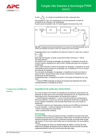 APC by Schneider Electric 01/2012 edition p. 84
Cargas não lineares e tecnologia PWM
(cont.)
O rácio
Z
Z Z
2
1 2+
é a função de transferência do filtro, observado H(p).
Para simplificar, C(p) x A é substituído por µ(p) que representa a função de
transferência da correcção e da amplificação.
É assim possível substituir a fig. 5.41 pelo diagrama funcional na fig. 5.43.
Fig. 5.43. O diagrama funcional transformado de um inversor de corte PWM equipado com um
sistema de regulação da tensão de saída com frequência de corte modulada.
É possível mostrar que a impedância de saída do inversor Zs, neste caso, é igual a:
Z's ≈
Z1
µ (p)
(para mais informações, consulte o documento Cahier Technique n.º 159 da
Schneider Electric).
Isto significa que na banda de passagem da regulação, a impedância de saída do
inversor é igual à impedância em série do filtro, dividida pelo ganho de correcção e
amplificação.
Dado o ganho elevado na banda de passagem da regulação, a impedância de saída
é significativamente reduzida em comparação com a impedância Z1 de um inversor
sem este tipo de regulação.
Fora da banda de passagem da regulação, a impedância de saída do inversor é
igual à do filtro, mas permanece baixa porque corresponde à impedância de um
condensador de alta-frequência.
Consequentemente, a impedância de saída é uma função da frequência (ver a fig.
5.44).
 A técnica PWM (modulação de largura de impulsos) de frequência livre limita
consideravelmente a impedância de saída.
Impedância de saída das várias fontes
As curvas na figura 5.44 mostram as impedâncias de saída para várias fontes com
potências de saída iguais como uma função da frequência CA. As impedâncias são
desenhadas como uma percentagem da impedância de carga Zc.
• Transformadores e geradores - a curva é uma linha recta que corresponde ao
efeito da indutância L (o termo que se torna rapidamente dominante na reactância
no que respeita a resistência e que aumenta linearmente como uma função da
frequência).
• Inversores modernos que implementam a técnica de corte PWM com frequência
de corte modulada – a todas as frequências harmónicas, o rácio Zs/Zc é:
- inferior à observada para outras fontes,
- baixo e praticamente constante.
Conclusão
O inversor PWM é a fonte que oferece de longe a impedância de saída mais baixa
na presença de harmónicas. É claramente a melhor fonte no mercado em termos da
respectiva amplitude para minimizar a distorção da tensão provocada pelas cargas
não lineares. É cinco a seis vezes melhor que um transformador com uma potência
idêntica.
 A nova geração de UPSs com implementação de IGBTs e a técnica de corte
PWM com modulação de frequência são as melhores fontes de tensão sinusoidal,
independentemente do tipo de corrente absorvida pela carga.
Comparison of different
sources
 