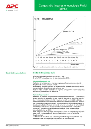 APC by Schneider Electric 01/2012 edition p. 85
Cargas não lineares e tecnologia PWM
(cont.)
Fig. 5.44. Impedância de saída de diferentes fontes que dependem da frequência.
Corte de frequência livre
A frequência livre é uma melhoria da técnica PWM.
O corte PWM pode utilizar uma de duas técnicas (fig. 5.45).
Corte com frequência fixa
As frentes do corte ocorrem a intervalos regulares e fixos que correspondem à
frequência de corte durante um período.
A largura dos impulsos (impulsos de onda quadrada) pode ser modulada de acordo
com a referência dentro do intervalo de tempo fixo.
As duas ondas senoidais mostradas no diagrama correspondem à tolerância (< 1%)
em torno da onda senoidal de referência.
Corte de frequência livre
As frentes de corte não ocorrem necessariamente a intervalos fixos. O corte adapta-
se aos requisitos da regulação, ou seja, a taxa de alteração da referência. A largura
das frentes de comutação diminui (a frequência de corte aumenta) à medida que a
taxa de alteração do onda senoidal de referência aumenta. Por outro lado, a largura
das frentes de comutação aumenta (a frequência de corte diminui) à medida que a
taxa de alteração da referência diminui. No conjunto, a frequência de corte média é
a mesma que a da técnica de frequência fixa (aproximadamente 3 kHz). Mas a
regulação é melhor porque a comutação acelera nas zonas onda a taxa de
alteração é alta (ver fig. 5.46).
Pode atingir oito comutações por milissegundo, ou seja, um tempo de regulação tão
baixo como 125 nanosegundos (em comparação com 300 ns da técnica de
frequência fixa).
 A técnica de frequência livre aumenta a precisão da regulação da tensão em
inversores PWM em comparação com a técnica de frequência fixa.
Corte de frequência livre
 