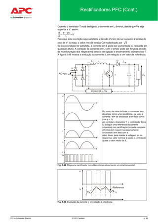 PC by Schneider Electric 01/2012 edition p. 89
Rectificadores PFC (Cont.)
Quando o transístor T está desligado, a corrente em L diminui, desde que Vs seja
superior a V, assim:
di
dt
e Vs
L
=
−
> 0
Para que esta condição seja satisfeita, a tensão Vs tem de ser superior à tensão de
pico de V, ou seja, o valor rms da tensão CA multiplicado por 2
Se esta condição for satisfeita, a corrente em L pode ser aumentada ou reduzida em
qualquer altura. A variação da corrente em L com o tempo pode ser forçada através
da monitorização dos respectivos tempos de ligação e encerramento do transístor T.
A figura 5.49 mostra a evolução da corrente IL em relação a um valor de referência.
Do ponto de vista da fonte, o conversor tem
de actuar como uma resistência, ou seja, a
corrente i tem se sinusoidal e em fase com e
(cos ϕ = 1).
Ao controlar o transístor T, o controlador força
IL a seguir uma referência da corrente
sinusoidal com rectificação da onda completa.
A forma de I é assim necessariamente
sinusoidal e em fase com e.
Além disso, para manter a voltagem Vs no
respectivo valor nominal à saída, o controlador
ajusta o valor médio de IL.
Fig. 5.48. Diagrama rectificador monofásico limpo absorvendo um sinal sinusoidal.
Fig. 5.49. Evolução da corrente IL em relação à referência.
 