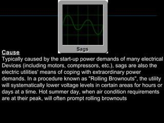 Cause
Typically caused by the start-up power demands of many electrical
Devices (including motors, compressors, etc.), sags are also the
electric utilities' means of coping with extraordinary power
demands. In a procedure known as "Rolling Brownouts", the utility
will systematically lower voltage levels in certain areas for hours or
days at a time. Hot summer day, when air condition requirements
are at their peak, will often prompt rolling brownouts
 