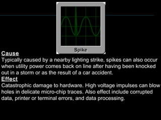 Cause
Typically caused by a nearby lighting strike, spikes can also occur
when utility power comes back on line after having been knocked
out in a storm or as the result of a car accident.
Effect
Catastrophic damage to hardware. High voltage impulses can blow
holes in delicate micro-chip traces. Also effect include corrupted
data, printer or terminal errors, and data processing.
 