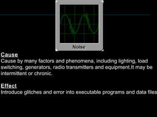Cause
Cause by many factors and phenomena, including lighting, load
switching, generators, radio transmitters and equipment.It may be
intermittent or chronic.
Effect
Introduce glitches and error into executable programs and data files
 