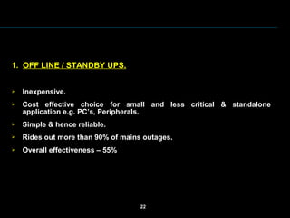  
 
1.  OFF LINE / STANDBY UPS.
 Inexpensive.
 Cost  effective  choice  for  small  and  less  critical  &  standalone 
application e.g. PC’s, Peripherals.
 Simple & hence reliable.
 Rides out more than 90% of mains outages.
 Overall effectiveness – 55%
 
22
 