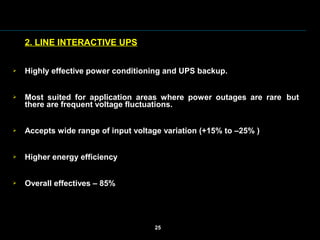 2. LINE INTERACTIVE UPS
 Highly effective power conditioning and UPS backup.
 Most  suited  for  application  areas  where  power  outages  are  rare  but 
there are frequent voltage fluctuations.
 Accepts wide range of input voltage variation (+15% to –25% )
 Higher energy efficiency
 Overall effectives – 85%
25
 