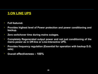3.ON LINE UPS
 Full featured.
 Provides highest level of Power protection and power conditioning and
backup.
 Zero switchover time during mains outages.
 Completely Regenerated output power and not just conditioning of the
mains power as in Off-line or Line-Interactive UPS.
 Provides frequency regulation (Essential for operation with backup D.G.
sets)
 Overall effectiveness – 100%
28
 
