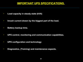  Load capacity in steady state (kVA)
 Inrush current drawn by the biggest part of the load.
 Battery backup time.
 UPS control, monitoring and communication capabilities.
 UPS configuration and technology
 Diagnostics, (Training) and maintenance aspects.
IMPORTANT UPS SPECIFICATIONS.
31
 